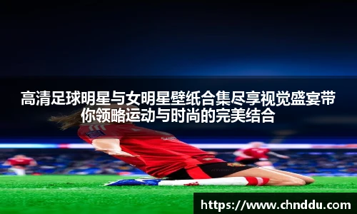 高清足球明星与女明星壁纸合集尽享视觉盛宴带你领略运动与时尚的完美结合